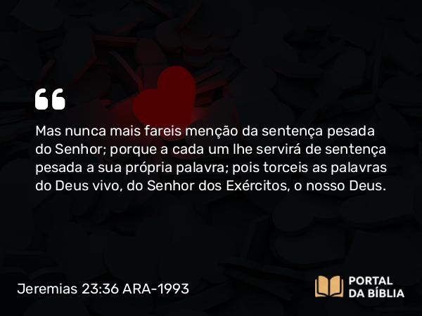 Jeremias 23:36 ARA-1993 - Mas nunca mais fareis menção da sentença pesada do Senhor; porque a cada um lhe servirá de sentença pesada a sua própria palavra; pois torceis as palavras do Deus vivo, do Senhor dos Exércitos, o nosso Deus.