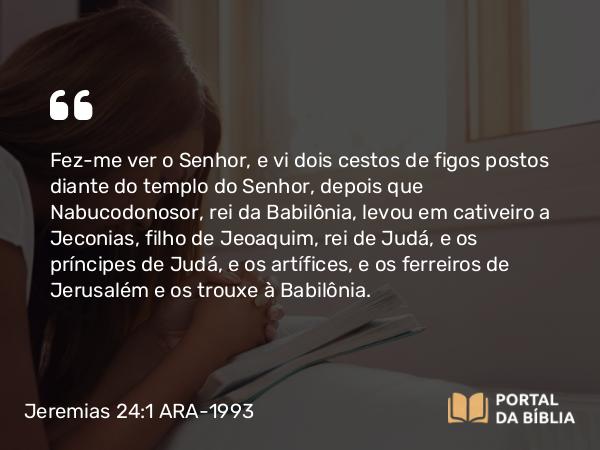 Jeremias 24:1-10 ARA-1993 - Fez-me ver o Senhor, e vi dois cestos de figos postos diante do templo do Senhor, depois que Nabucodonosor, rei da Babilônia, levou em cativeiro a Jeconias, filho de Jeoaquim, rei de Judá, e os príncipes de Judá, e os artífices, e os ferreiros de Jerusalém e os trouxe à Babilônia.