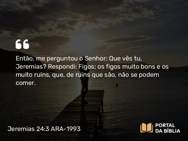 Jeremias 24:3 ARA-1993 - Então, me perguntou o Senhor: Que vês tu, Jeremias? Respondi: Figos; os figos muito bons e os muito ruins, que, de ruins que são, não se podem comer.