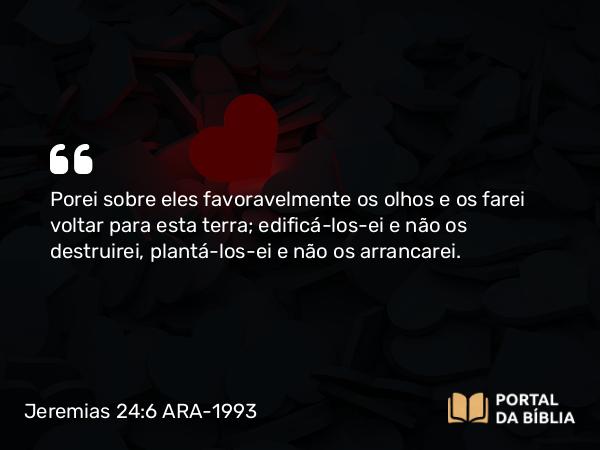 Jeremias 24:6 ARA-1993 - Porei sobre eles favoravelmente os olhos e os farei voltar para esta terra; edificá-los-ei e não os destruirei, plantá-los-ei e não os arrancarei.