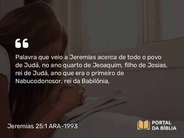 Jeremias 25:1-38 ARA-1993 - Palavra que veio a Jeremias acerca de todo o povo de Judá, no ano quarto de Jeoaquim, filho de Josias, rei de Judá, ano que era o primeiro de Nabucodonosor, rei da Babilônia,