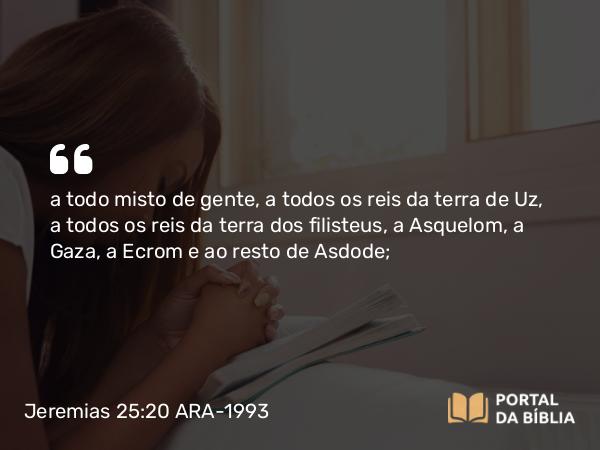 Jeremias 25:20 ARA-1993 - a todo misto de gente, a todos os reis da terra de Uz, a todos os reis da terra dos filisteus, a Asquelom, a Gaza, a Ecrom e ao resto de Asdode;