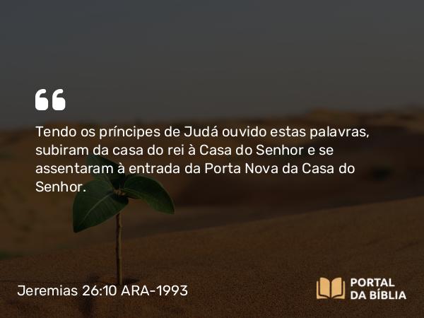 Jeremias 26:10 ARA-1993 - Tendo os príncipes de Judá ouvido estas palavras, subiram da casa do rei à Casa do Senhor e se assentaram à entrada da Porta Nova da Casa do Senhor.