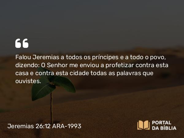 Jeremias 26:12 ARA-1993 - Falou Jeremias a todos os príncipes e a todo o povo, dizendo: O Senhor me enviou a profetizar contra esta casa e contra esta cidade todas as palavras que ouvistes.