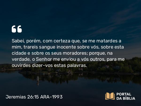 Jeremias 26:15 ARA-1993 - Sabei, porém, com certeza que, se me matardes a mim, trareis sangue inocente sobre vós, sobre esta cidade e sobre os seus moradores; porque, na verdade, o Senhor me enviou a vós outros, para me ouvirdes dizer-vos estas palavras.