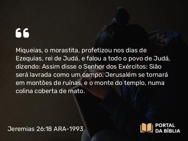 Jeremias 26:18-19 ARA-1993 - Miqueias, o morastita, profetizou nos dias de Ezequias, rei de Judá, e falou a todo o povo de Judá, dizendo: Assim disse o Senhor dos Exércitos: Sião será lavrada como um campo, Jerusalém se tornará em montões de ruínas, e o monte do templo, numa colina coberta de mato.