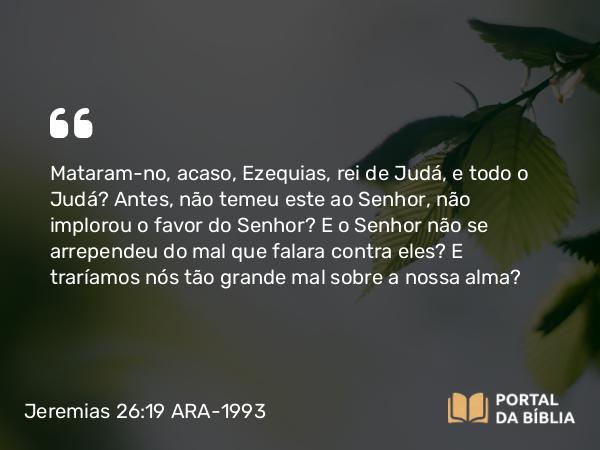 Jeremias 26:19 ARA-1993 - Mataram-no, acaso, Ezequias, rei de Judá, e todo o Judá? Antes, não temeu este ao Senhor, não implorou o favor do Senhor? E o Senhor não se arrependeu do mal que falara contra eles? E traríamos nós tão grande mal sobre a nossa alma?