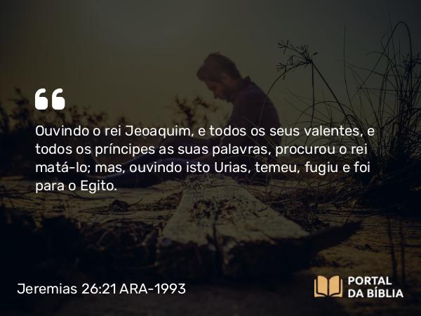 Jeremias 26:21 ARA-1993 - Ouvindo o rei Jeoaquim, e todos os seus valentes, e todos os príncipes as suas palavras, procurou o rei matá-lo; mas, ouvindo isto Urias, temeu, fugiu e foi para o Egito.