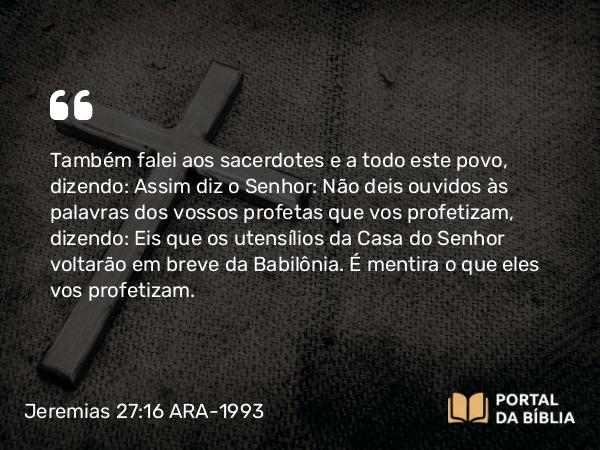 Jeremias 27:16 ARA-1993 - Também falei aos sacerdotes e a todo este povo, dizendo: Assim diz o Senhor: Não deis ouvidos às palavras dos vossos profetas que vos profetizam, dizendo: Eis que os utensílios da Casa do Senhor voltarão em breve da Babilônia. É mentira o que eles vos profetizam.