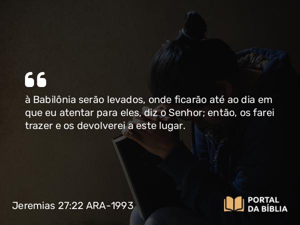 Jeremias 27:22 ARA-1993 - à Babilônia serão levados, onde ficarão até ao dia em que eu atentar para eles, diz o Senhor; então, os farei trazer e os devolverei a este lugar.