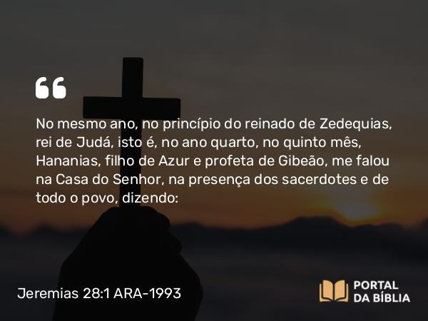 Jeremias 28:1-17 ARA-1993 - No mesmo ano, no princípio do reinado de Zedequias, rei de Judá, isto é, no ano quarto, no quinto mês, Hananias, filho de Azur e profeta de Gibeão, me falou na Casa do Senhor, na presença dos sacerdotes e de todo o povo, dizendo: