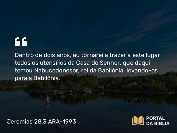 Jeremias 28:3 ARA-1993 - Dentro de dois anos, eu tornarei a trazer a este lugar todos os utensílios da Casa do Senhor, que daqui tomou Nabucodonosor, rei da Babilônia, levando-os para a Babilônia.