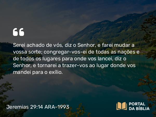 Jeremias 29:14 ARA-1993 - Serei achado de vós, diz o Senhor, e farei mudar a vossa sorte; congregar-vos-ei de todas as nações e de todos os lugares para onde vos lancei, diz o Senhor, e tornarei a trazer-vos ao lugar donde vos mandei para o exílio.