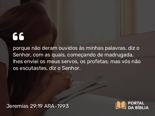 Jeremias 29:19 ARA-1993 - porque não deram ouvidos às minhas palavras, diz o Senhor, com as quais, começando de madrugada, lhes enviei os meus servos, os profetas; mas vós não os escutastes, diz o Senhor.