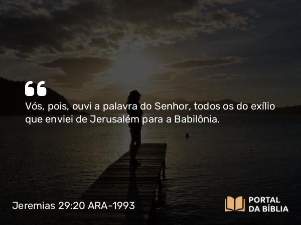 Jeremias 29:20 ARA-1993 - Vós, pois, ouvi a palavra do Senhor, todos os do exílio que enviei de Jerusalém para a Babilônia.