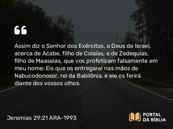 Jeremias 29:21 ARA-1993 - Assim diz o Senhor dos Exércitos, o Deus de Israel, acerca de Acabe, filho de Colaías, e de Zedequias, filho de Maaseias, que vos profetizam falsamente em meu nome: Eis que os entregarei nas mãos de Nabucodonosor, rei da Babilônia, e ele os ferirá diante dos vossos olhos.