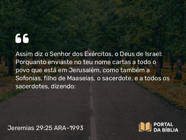 Jeremias 29:25 ARA-1993 - Assim diz o Senhor dos Exércitos, o Deus de Israel: Porquanto enviaste no teu nome cartas a todo o povo que está em Jerusalém, como também a Sofonias, filho de Maaseias, o sacerdote, e a todos os sacerdotes, dizendo: