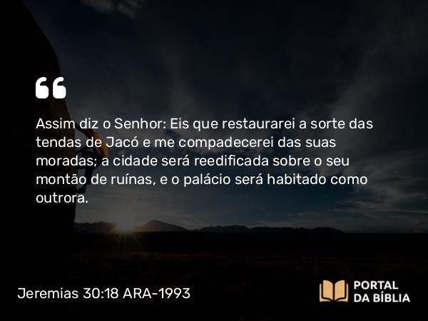 Jeremias 30:18 ARA-1993 - Assim diz o Senhor: Eis que restaurarei a sorte das tendas de Jacó e me compadecerei das suas moradas; a cidade será reedificada sobre o seu montão de ruínas, e o palácio será habitado como outrora.