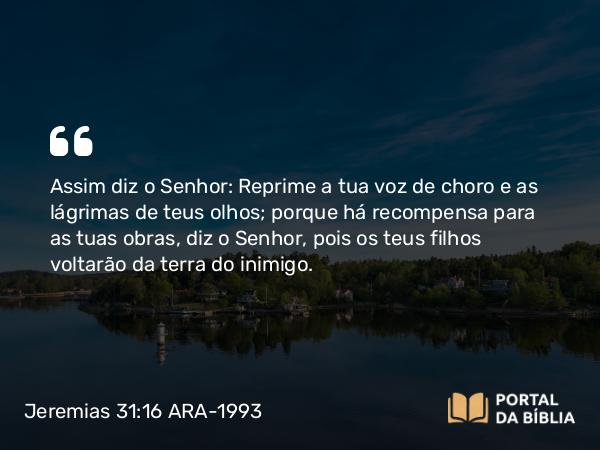 Jeremias 31:16 ARA-1993 - Assim diz o Senhor: Reprime a tua voz de choro e as lágrimas de teus olhos; porque há recompensa para as tuas obras, diz o Senhor, pois os teus filhos voltarão da terra do inimigo.