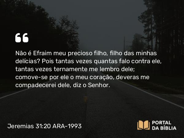 Jeremias 31:20 ARA-1993 - Não é Efraim meu precioso filho, filho das minhas delícias? Pois tantas vezes quantas falo contra ele, tantas vezes ternamente me lembro dele; comove-se por ele o meu coração, deveras me compadecerei dele, diz o Senhor.