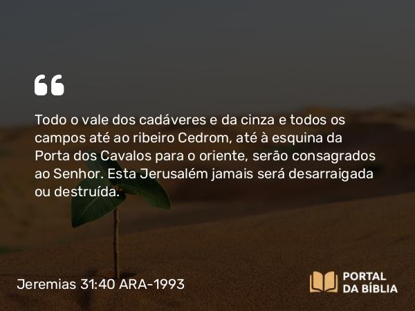 Jeremias 31:40 ARA-1993 - Todo o vale dos cadáveres e da cinza e todos os campos até ao ribeiro Cedrom, até à esquina da Porta dos Cavalos para o oriente, serão consagrados ao Senhor. Esta Jerusalém jamais será desarraigada ou destruída.