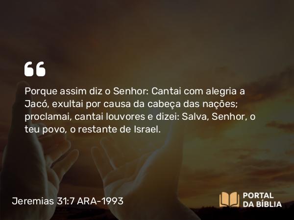 Jeremias 31:7 ARA-1993 - Porque assim diz o Senhor: Cantai com alegria a Jacó, exultai por causa da cabeça das nações; proclamai, cantai louvores e dizei: Salva, Senhor, o teu povo, o restante de Israel.