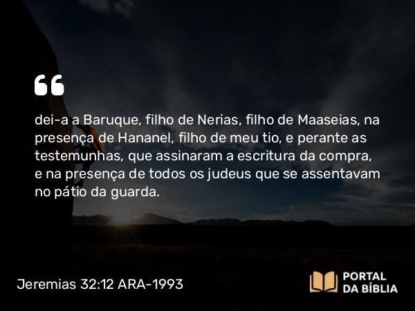 Jeremias 32:12 ARA-1993 - dei-a a Baruque, filho de Nerias, filho de Maaseias, na presença de Hananel, filho de meu tio, e perante as testemunhas, que assinaram a escritura da compra, e na presença de todos os judeus que se assentavam no pátio da guarda.