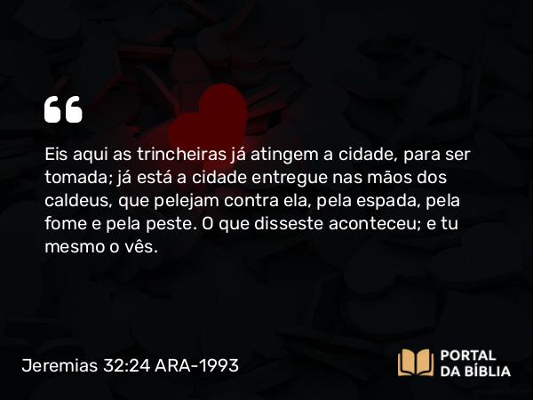 Jeremias 32:24 ARA-1993 - Eis aqui as trincheiras já atingem a cidade, para ser tomada; já está a cidade entregue nas mãos dos caldeus, que pelejam contra ela, pela espada, pela fome e pela peste. O que disseste aconteceu; e tu mesmo o vês.