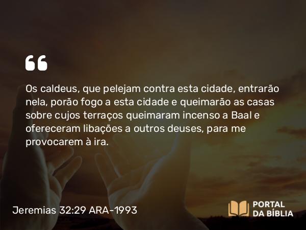 Jeremias 32:29 ARA-1993 - Os caldeus, que pelejam contra esta cidade, entrarão nela, porão fogo a esta cidade e queimarão as casas sobre cujos terraços queimaram incenso a Baal e ofereceram libações a outros deuses, para me provocarem à ira.