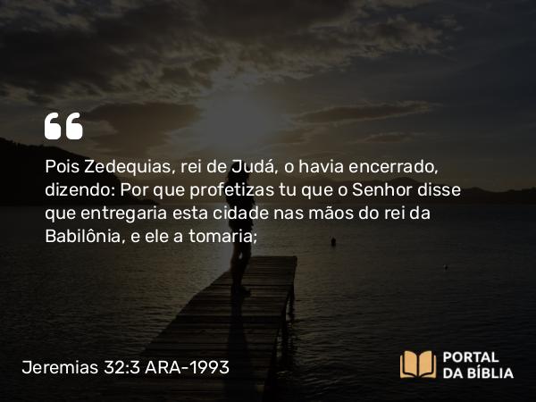 Jeremias 32:3 ARA-1993 - Pois Zedequias, rei de Judá, o havia encerrado, dizendo: Por que profetizas tu que o Senhor disse que entregaria esta cidade nas mãos do rei da Babilônia, e ele a tomaria;