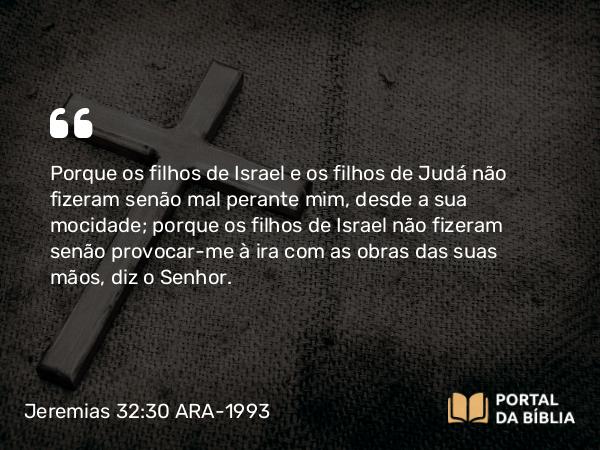 Jeremias 32:30 ARA-1993 - Porque os filhos de Israel e os filhos de Judá não fizeram senão mal perante mim, desde a sua mocidade; porque os filhos de Israel não fizeram senão provocar-me à ira com as obras das suas mãos, diz o Senhor.