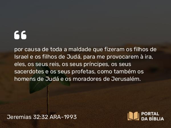 Jeremias 32:32 ARA-1993 - por causa de toda a maldade que fizeram os filhos de Israel e os filhos de Judá, para me provocarem à ira, eles, os seus reis, os seus príncipes, os seus sacerdotes e os seus profetas, como também os homens de Judá e os moradores de Jerusalém.