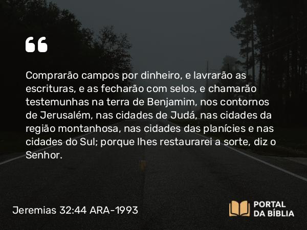 Jeremias 32:44 ARA-1993 - Comprarão campos por dinheiro, e lavrarão as escrituras, e as fecharão com selos, e chamarão testemunhas na terra de Benjamim, nos contornos de Jerusalém, nas cidades de Judá, nas cidades da região montanhosa, nas cidades das planícies e nas cidades do Sul; porque lhes restaurarei a sorte, diz o Senhor.