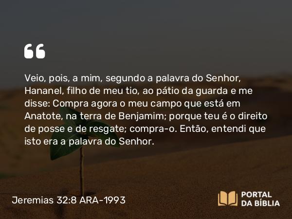 Jeremias 32:8 ARA-1993 - Veio, pois, a mim, segundo a palavra do Senhor, Hananel, filho de meu tio, ao pátio da guarda e me disse: Compra agora o meu campo que está em Anatote, na terra de Benjamim; porque teu é o direito de posse e de resgate; compra-o. Então, entendi que isto era a palavra do Senhor.