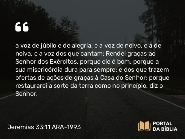 Jeremias 33:11 ARA-1993 - a voz de júbilo e de alegria, e a voz de noivo, e a de noiva, e a voz dos que cantam: Rendei graças ao Senhor dos Exércitos, porque ele é bom, porque a sua misericórdia dura para sempre; e dos que trazem ofertas de ações de graças à Casa do Senhor; porque restaurarei a sorte da terra como no princípio, diz o Senhor.