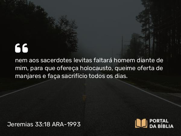 Jeremias 33:18 ARA-1993 - nem aos sacerdotes levitas faltará homem diante de mim, para que ofereça holocausto, queime oferta de manjares e faça sacrifício todos os dias.