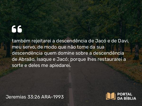 Jeremias 33:26 ARA-1993 - também rejeitarei a descendência de Jacó e de Davi, meu servo, de modo que não tome da sua descendência quem domine sobre a descendência de Abraão, Isaque e Jacó; porque lhes restaurarei a sorte e deles me apiedarei.