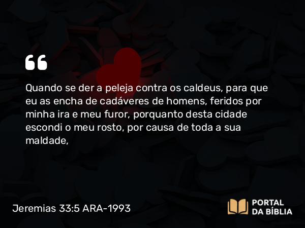 Jeremias 33:5 ARA-1993 - Quando se der a peleja contra os caldeus, para que eu as encha de cadáveres de homens, feridos por minha ira e meu furor, porquanto desta cidade escondi o meu rosto, por causa de toda a sua maldade,