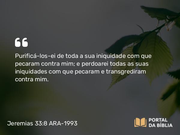 Jeremias 33:8 ARA-1993 - Purificá-los-ei de toda a sua iniquidade com que pecaram contra mim; e perdoarei todas as suas iniquidades com que pecaram e transgrediram contra mim.