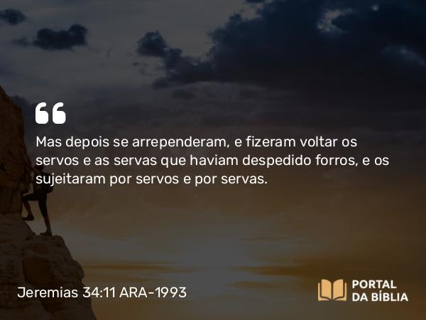 Jeremias 34:11 ARA-1993 - Mas depois se arrependeram, e fizeram voltar os servos e as servas que haviam despedido forros, e os sujeitaram por servos e por servas.