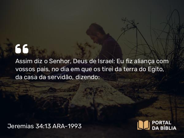 Jeremias 34:13 ARA-1993 - Assim diz o Senhor, Deus de Israel: Eu fiz aliança com vossos pais, no dia em que os tirei da terra do Egito, da casa da servidão, dizendo: