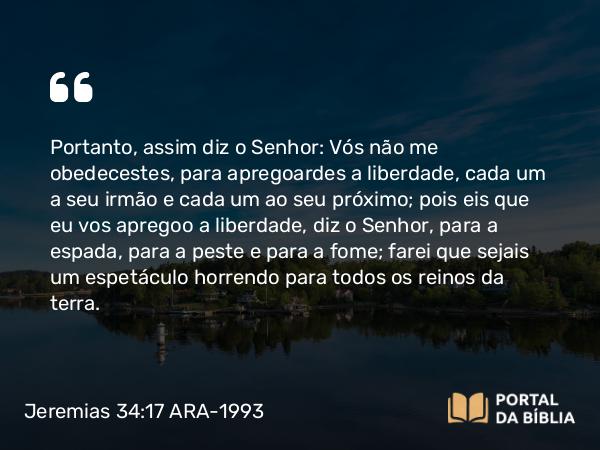 Jeremias 34:17 ARA-1993 - Portanto, assim diz o Senhor: Vós não me obedecestes, para apregoardes a liberdade, cada um a seu irmão e cada um ao seu próximo; pois eis que eu vos apregoo a liberdade, diz o Senhor, para a espada, para a peste e para a fome; farei que sejais um espetáculo horrendo para todos os reinos da terra.