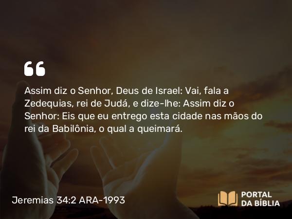 Jeremias 34:2 ARA-1993 - Assim diz o Senhor, Deus de Israel: Vai, fala a Zedequias, rei de Judá, e dize-lhe: Assim diz o Senhor: Eis que eu entrego esta cidade nas mãos do rei da Babilônia, o qual a queimará.