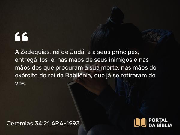 Jeremias 34:21 ARA-1993 - A Zedequias, rei de Judá, e a seus príncipes, entregá-los-ei nas mãos de seus inimigos e nas mãos dos que procuram a sua morte, nas mãos do exército do rei da Babilônia, que já se retiraram de vós.