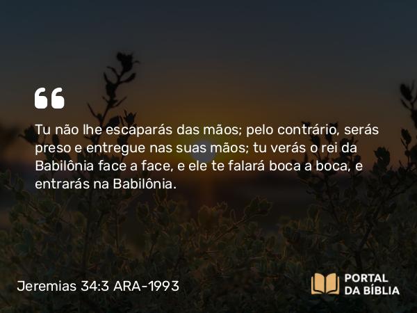 Jeremias 34:3 ARA-1993 - Tu não lhe escaparás das mãos; pelo contrário, serás preso e entregue nas suas mãos; tu verás o rei da Babilônia face a face, e ele te falará boca a boca, e entrarás na Babilônia.