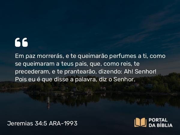 Jeremias 34:5 ARA-1993 - Em paz morrerás, e te queimarão perfumes a ti, como se queimaram a teus pais, que, como reis, te precederam, e te prantearão, dizendo: Ah! Senhor! Pois eu é que disse a palavra, diz o Senhor.