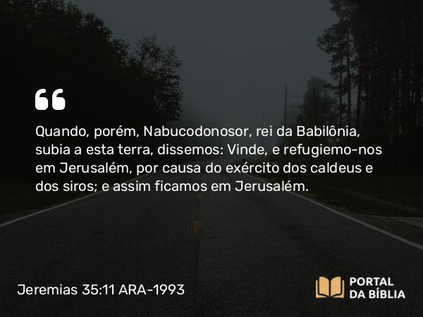 Jeremias 35:11 ARA-1993 - Quando, porém, Nabucodonosor, rei da Babilônia, subia a esta terra, dissemos: Vinde, e refugiemo-nos em Jerusalém, por causa do exército dos caldeus e dos siros; e assim ficamos em Jerusalém.