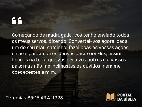 Jeremias 35:15 ARA-1993 - Começando de madrugada, vos tenho enviado todos os meus servos, dizendo: Convertei-vos agora, cada um do seu mau caminho, fazei boas as vossas ações e não sigais a outros deuses para servi-los; assim ficareis na terra que vos dei a vós outros e a vossos pais; mas não me inclinastes os ouvidos, nem me obedecestes a mim.