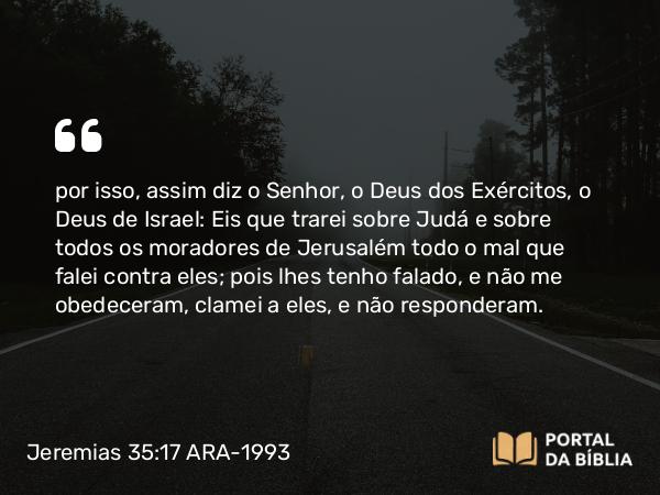 Jeremias 35:17 ARA-1993 - por isso, assim diz o Senhor, o Deus dos Exércitos, o Deus de Israel: Eis que trarei sobre Judá e sobre todos os moradores de Jerusalém todo o mal que falei contra eles; pois lhes tenho falado, e não me obedeceram, clamei a eles, e não responderam.