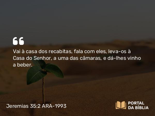 Jeremias 35:2 ARA-1993 - Vai à casa dos recabitas, fala com eles, leva-os à Casa do Senhor, a uma das câmaras, e dá-lhes vinho a beber.